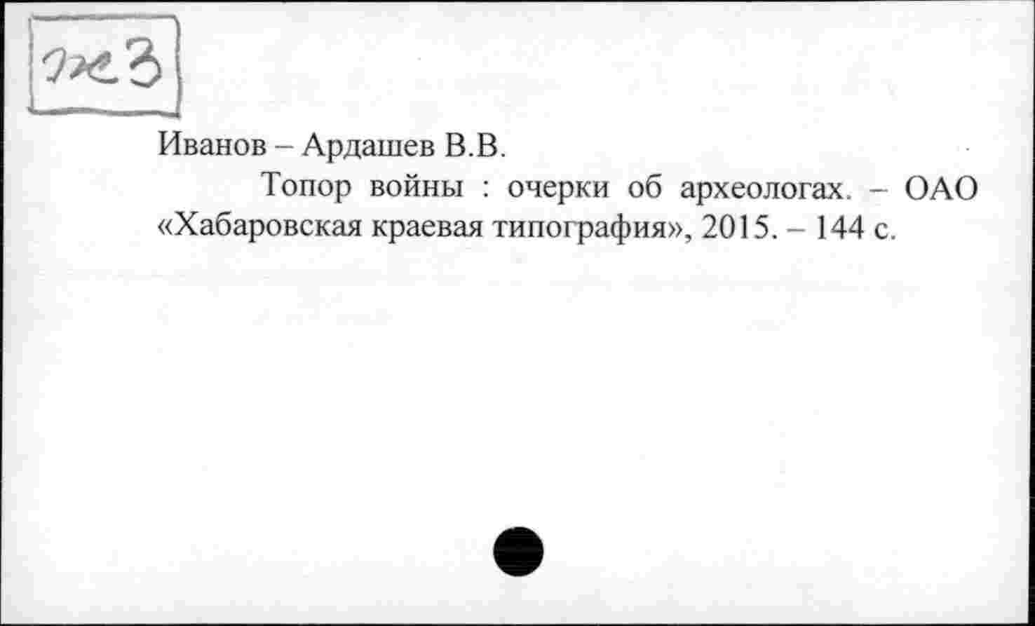 ﻿Иванов - Ардашев В.В.
Топор войны : очерки об археологах. - ОАО «Хабаровская краевая типография», 2015. - 144 с.